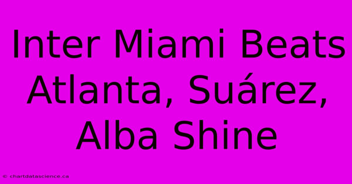 Inter Miami Beats Atlanta, Suárez, Alba Shine