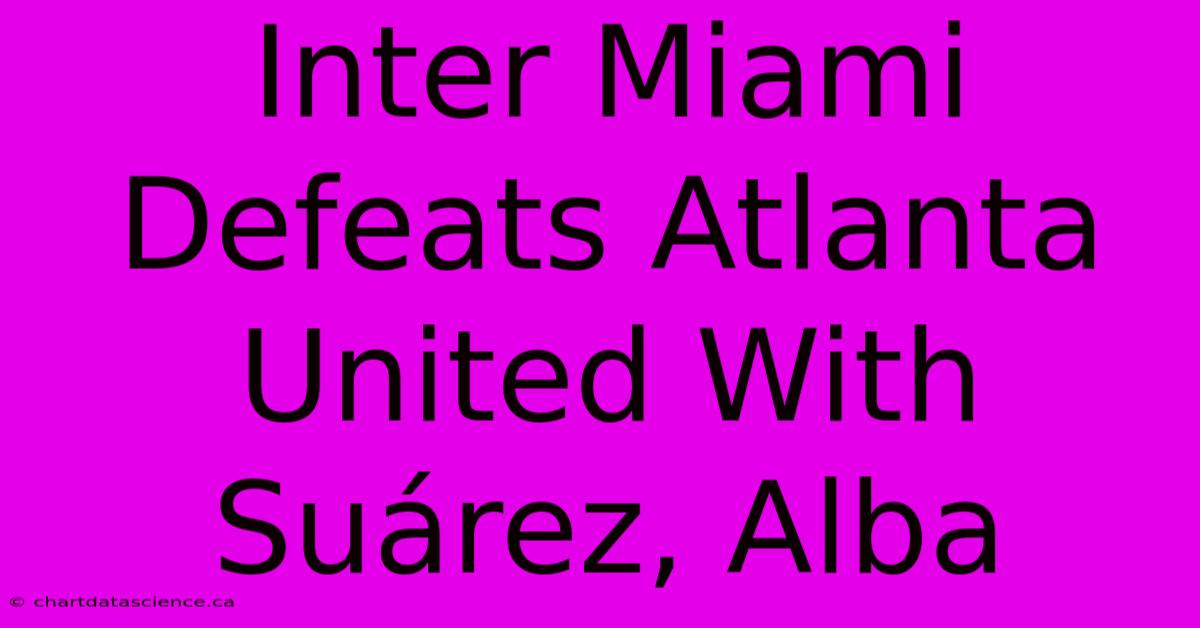 Inter Miami Defeats Atlanta United With Suárez, Alba