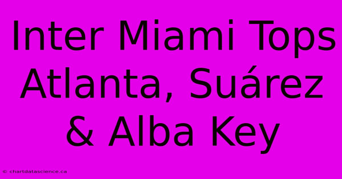 Inter Miami Tops Atlanta, Suárez & Alba Key 