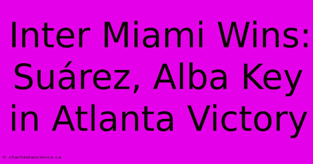 Inter Miami Wins: Suárez, Alba Key In Atlanta Victory