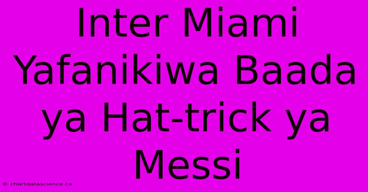 Inter Miami Yafanikiwa Baada Ya Hat-trick Ya Messi 