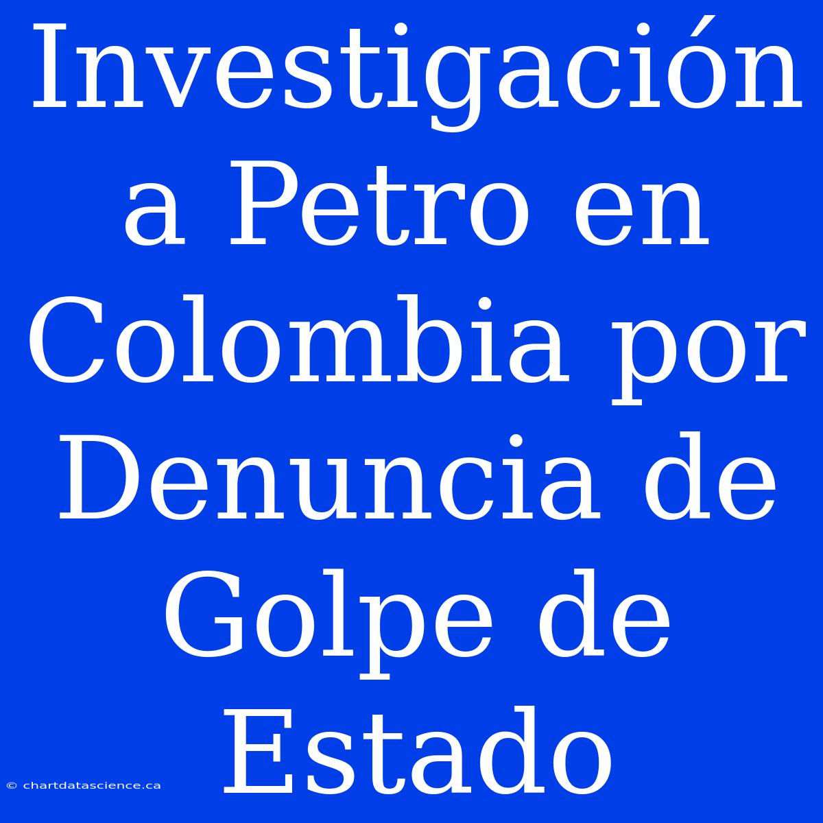 Investigación A Petro En Colombia Por Denuncia De Golpe De Estado