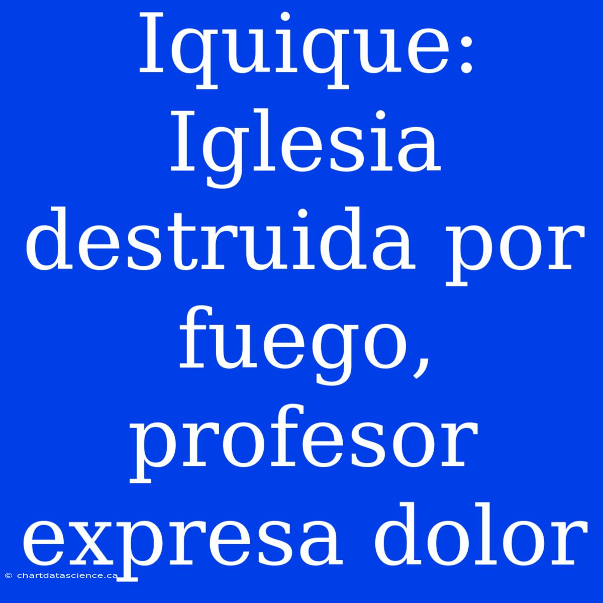 Iquique: Iglesia Destruida Por Fuego, Profesor Expresa Dolor