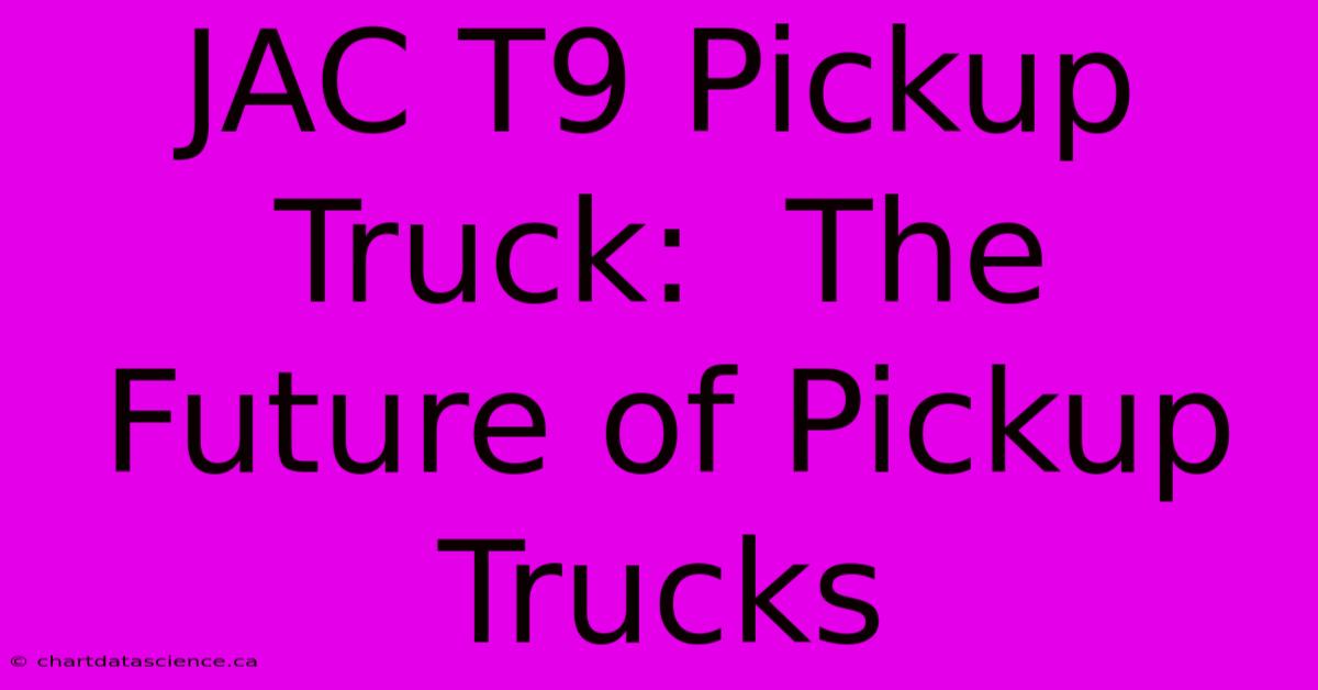 JAC T9 Pickup Truck:  The Future Of Pickup Trucks