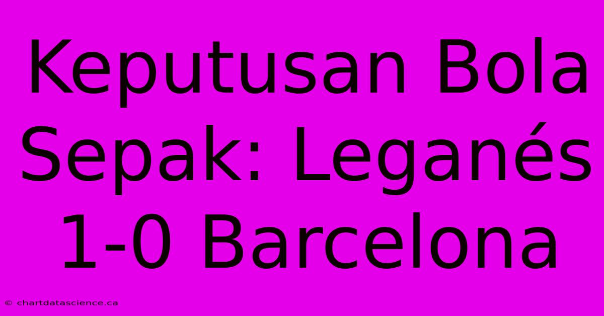 Keputusan Bola Sepak: Leganés 1-0 Barcelona