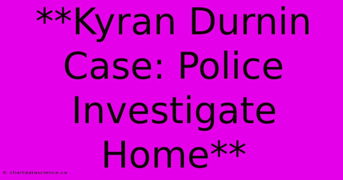 **Kyran Durnin Case: Police Investigate Home**