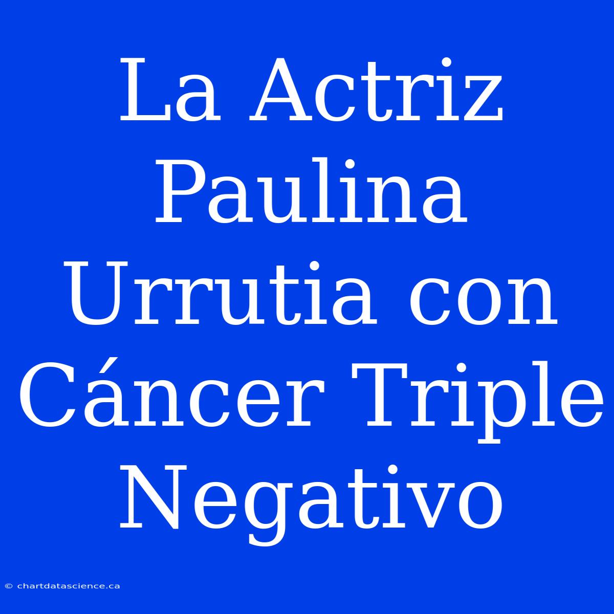 La Actriz Paulina Urrutia Con Cáncer Triple Negativo