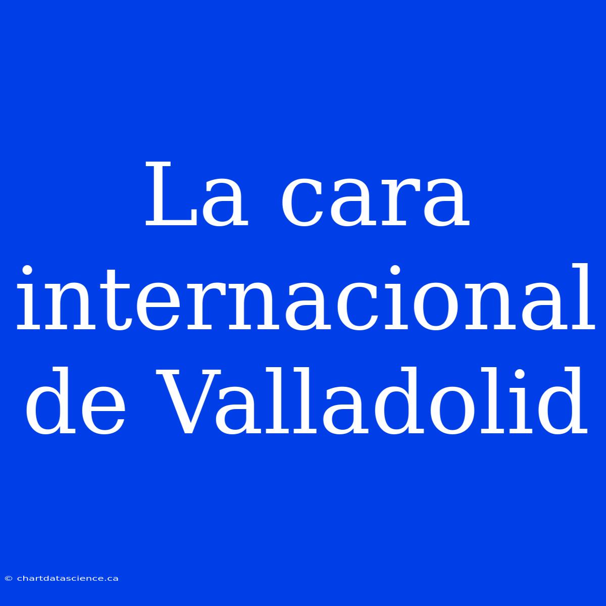 La Cara Internacional De Valladolid