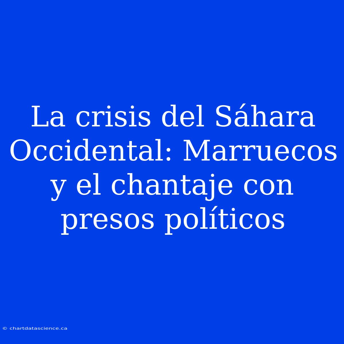 La Crisis Del Sáhara Occidental: Marruecos Y El Chantaje Con Presos Políticos