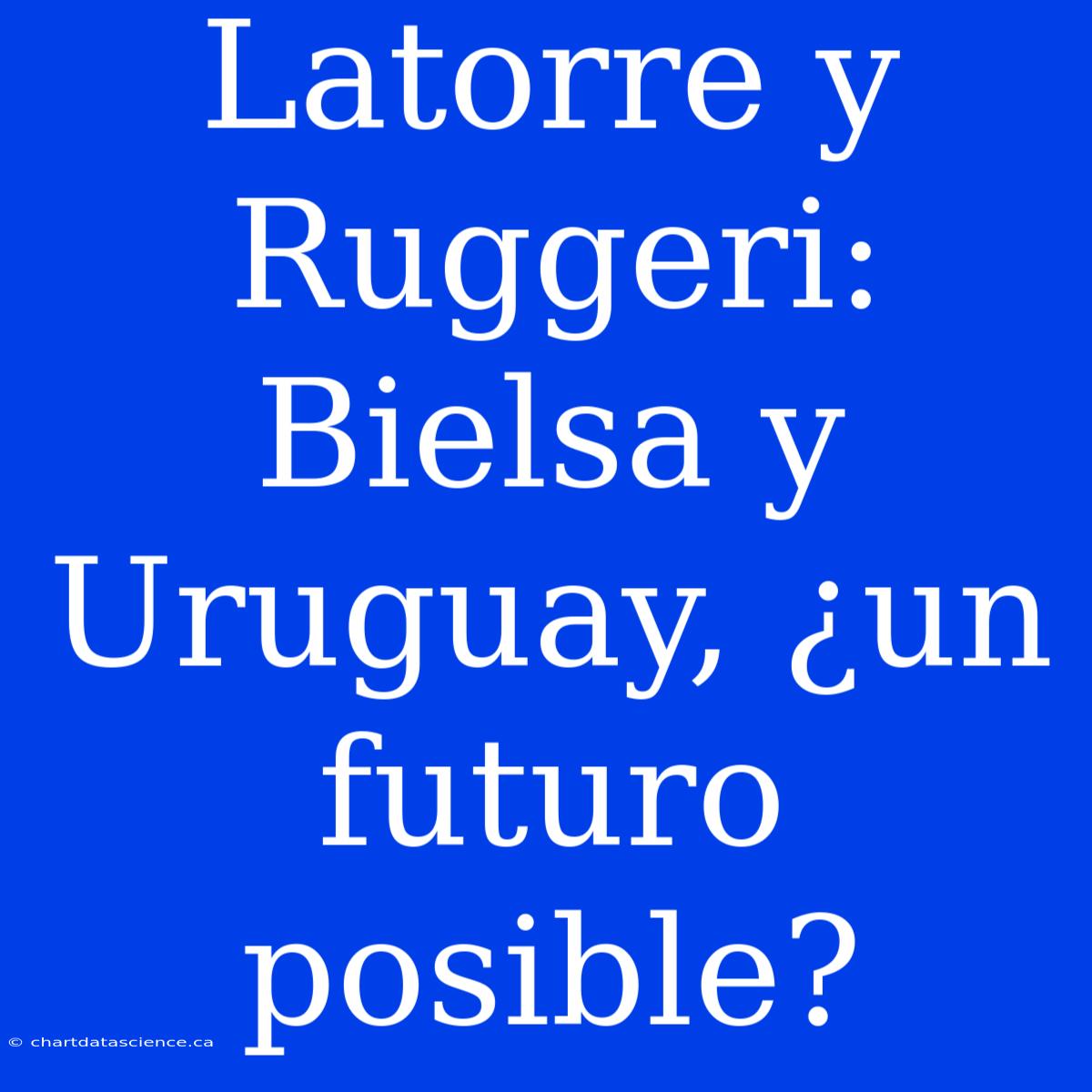 Latorre Y Ruggeri: Bielsa Y Uruguay, ¿un Futuro Posible?