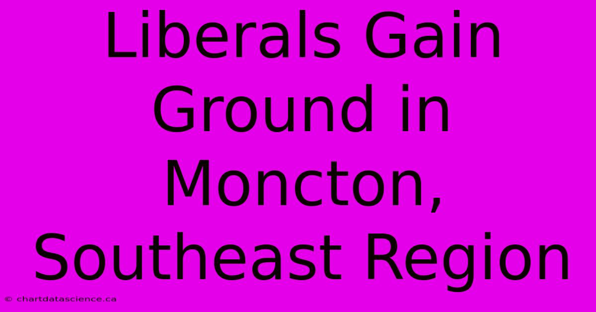 Liberals Gain Ground In Moncton, Southeast Region