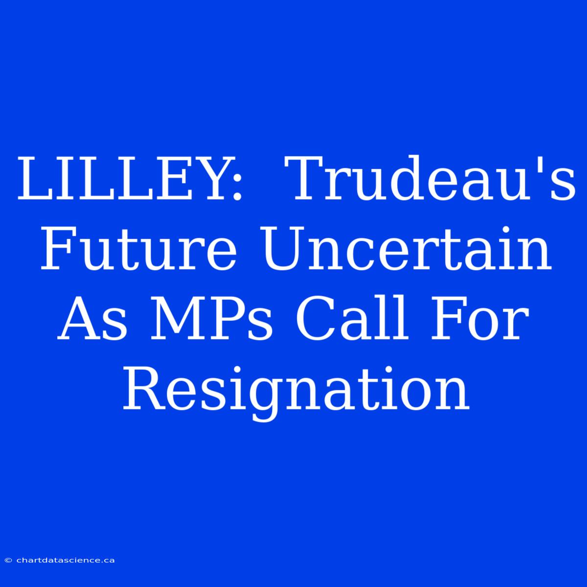 LILLEY:  Trudeau's Future Uncertain As MPs Call For Resignation