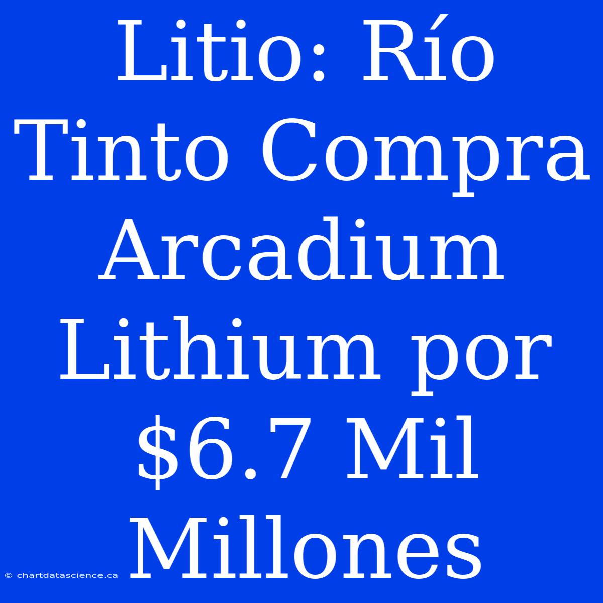 Litio: Río Tinto Compra Arcadium Lithium Por $6.7 Mil Millones