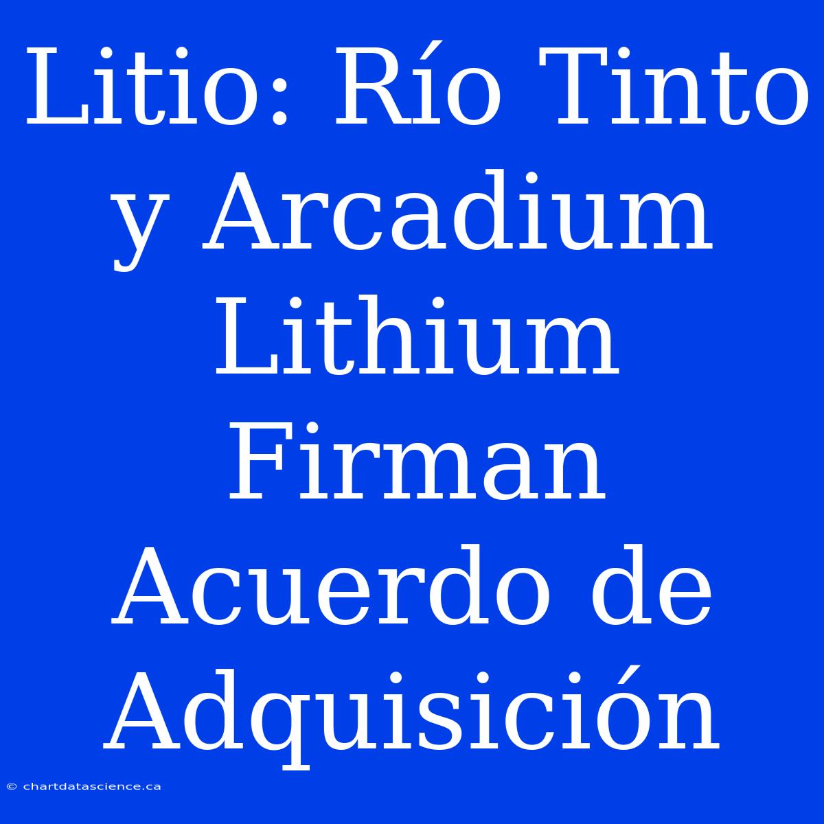 Litio: Río Tinto Y Arcadium Lithium Firman Acuerdo De Adquisición