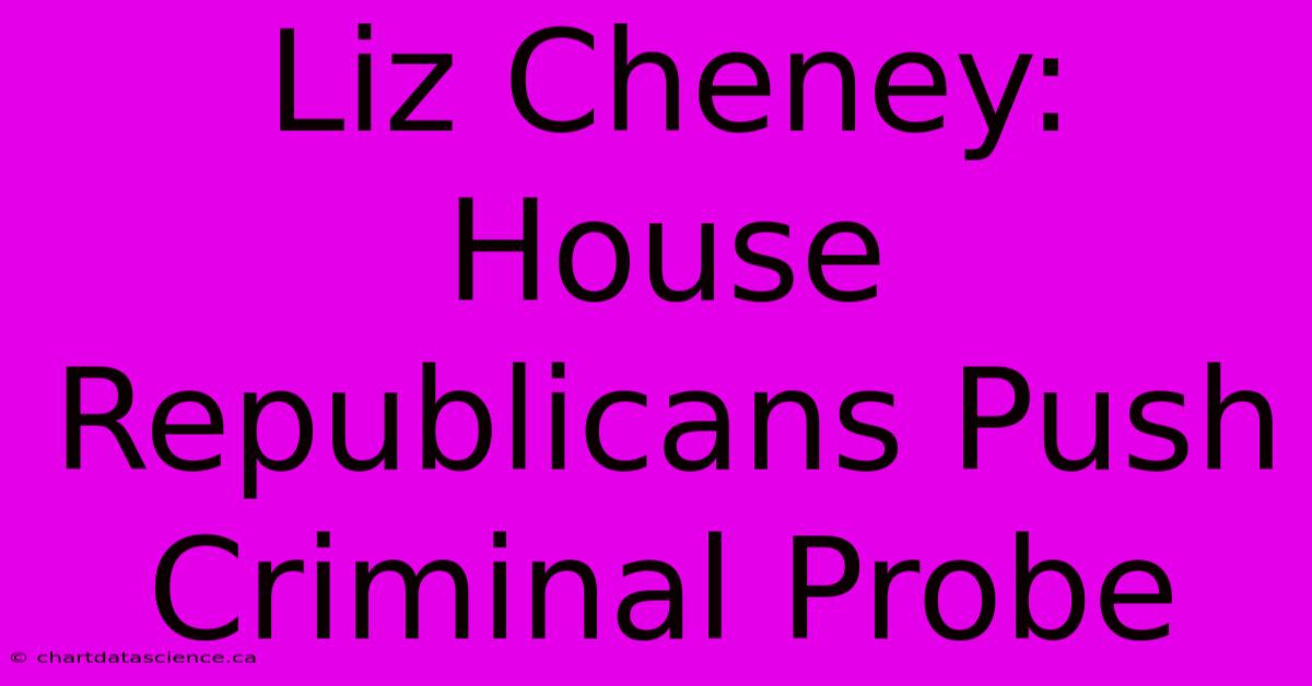 Liz Cheney: House Republicans Push Criminal Probe