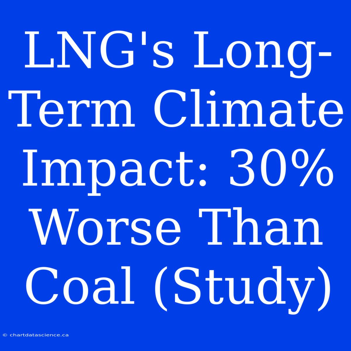 LNG's Long-Term Climate Impact: 30% Worse Than Coal (Study)