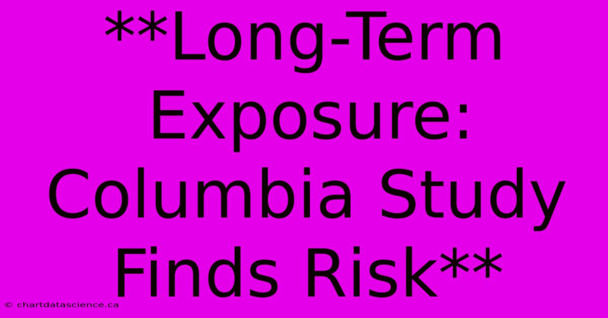 **Long-Term Exposure: Columbia Study Finds Risk**