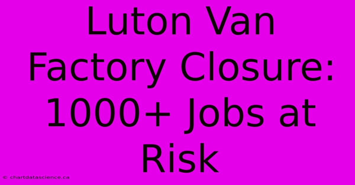 Luton Van Factory Closure: 1000+ Jobs At Risk