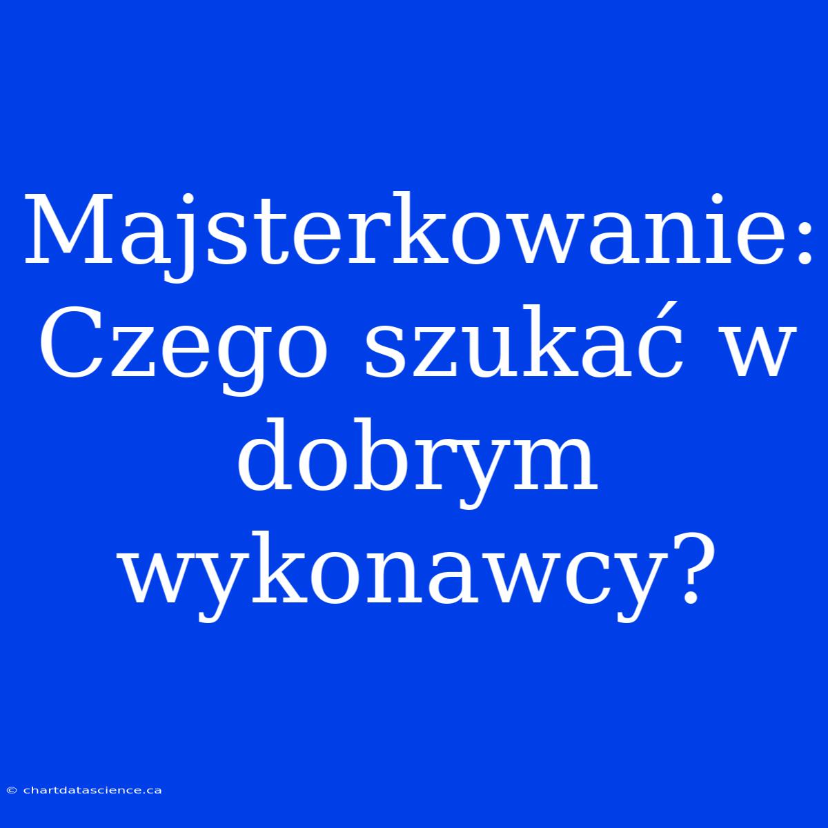 Majsterkowanie: Czego Szukać W Dobrym Wykonawcy?