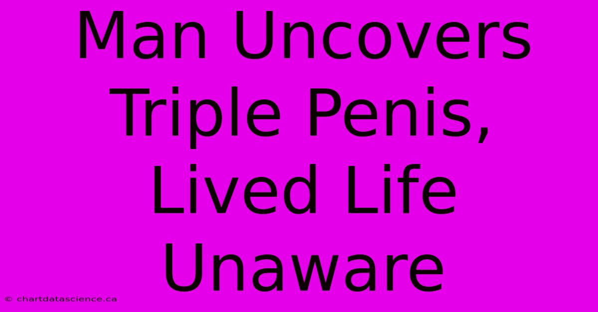 Man Uncovers Triple Penis, Lived Life Unaware