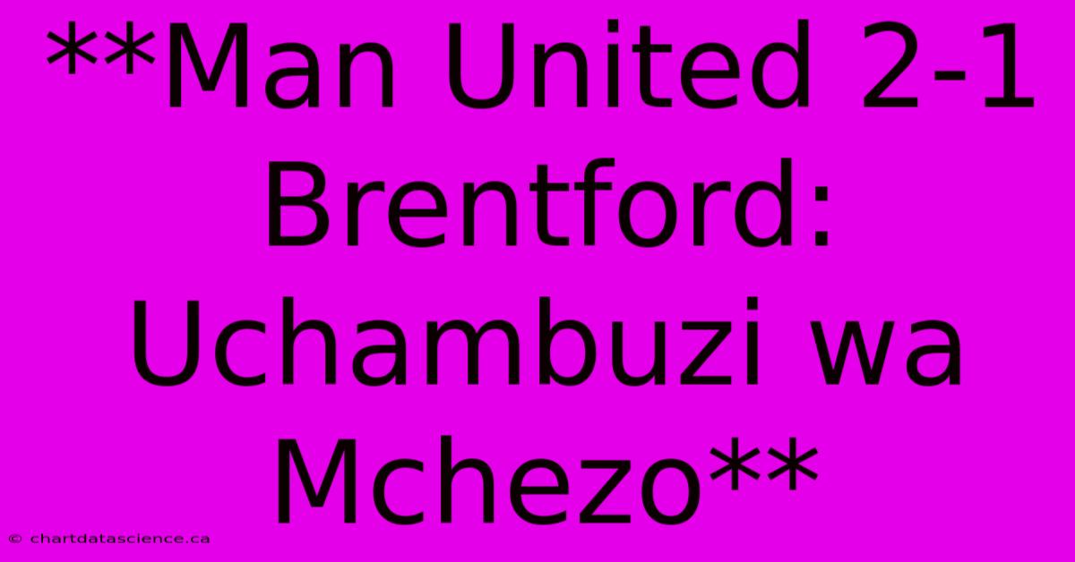 **Man United 2-1 Brentford: Uchambuzi Wa Mchezo**