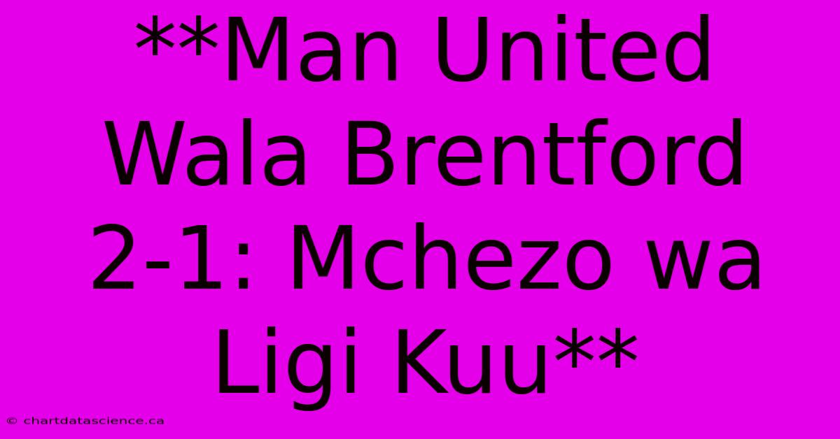 **Man United Wala Brentford 2-1: Mchezo Wa Ligi Kuu**