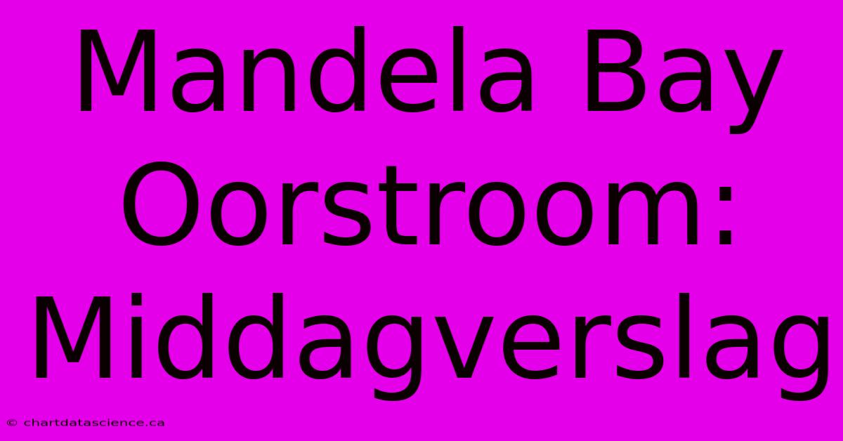 Mandela Bay Oorstroom: Middagverslag