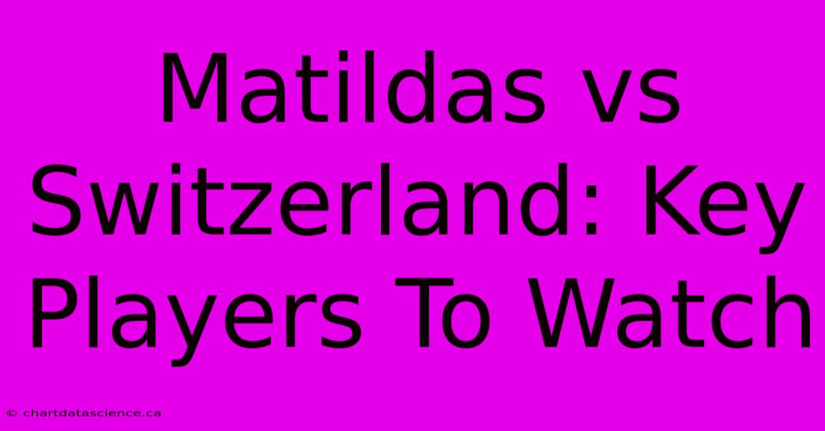 Matildas Vs Switzerland: Key Players To Watch