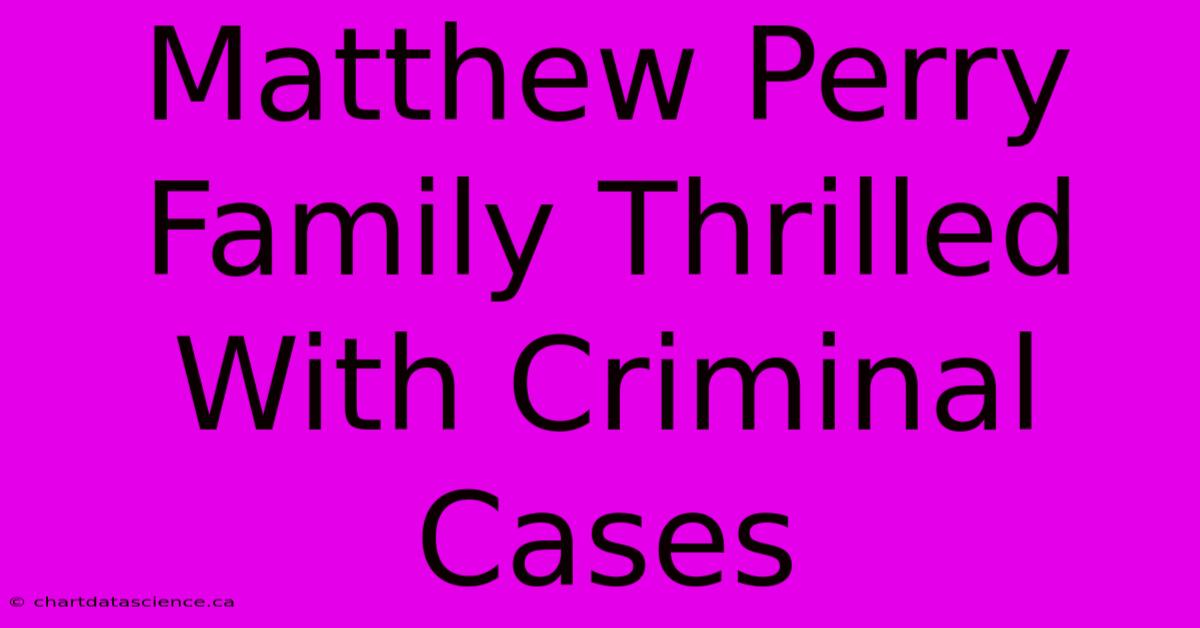 Matthew Perry Family Thrilled With Criminal Cases