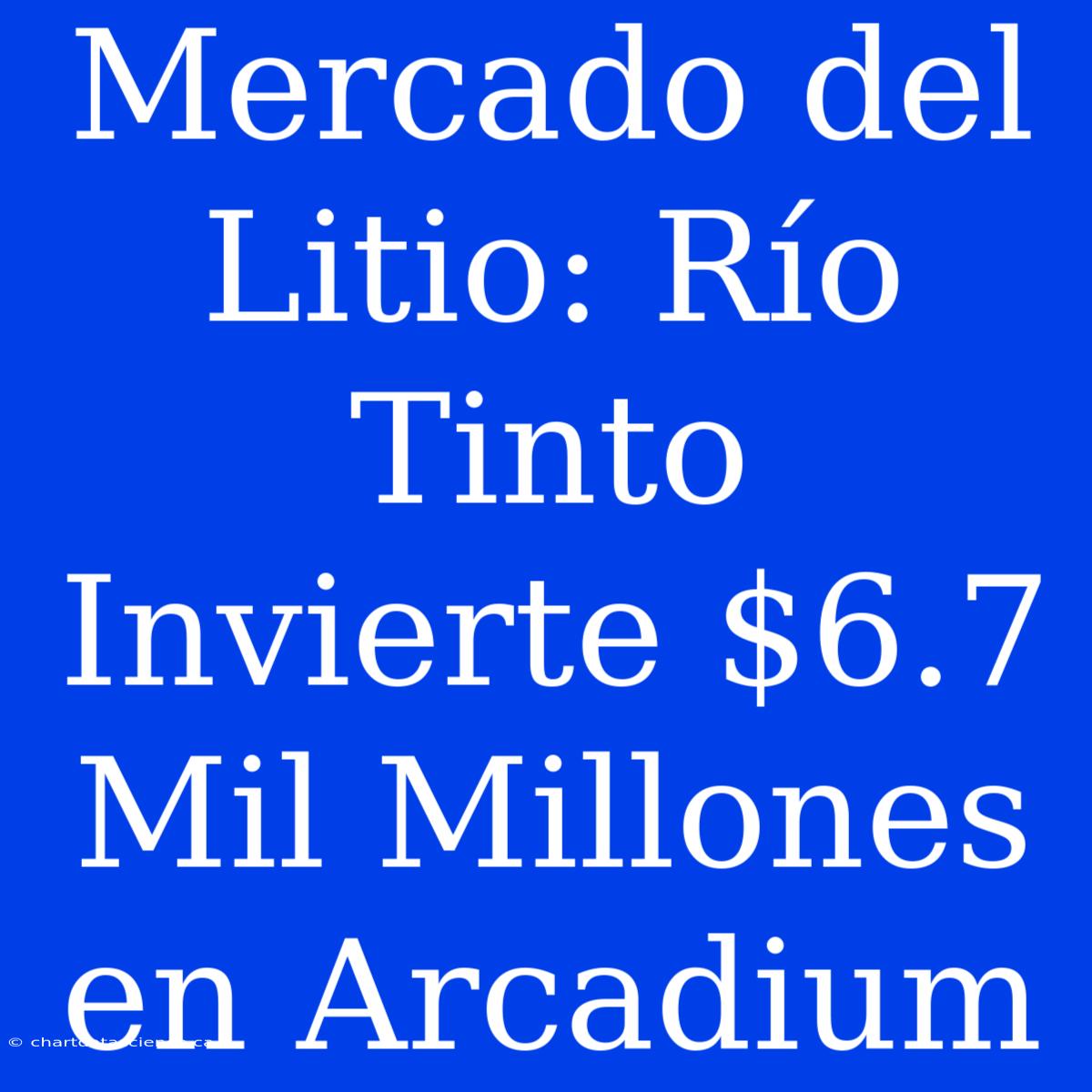 Mercado Del Litio: Río Tinto Invierte $6.7 Mil Millones En Arcadium