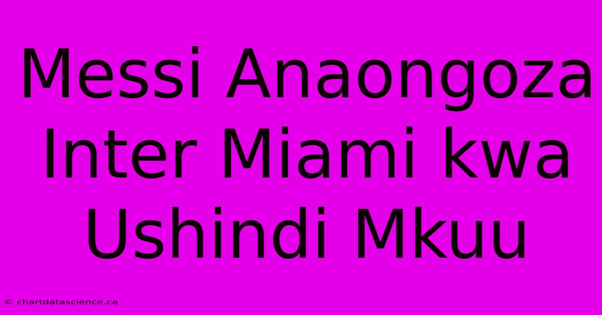 Messi Anaongoza Inter Miami Kwa Ushindi Mkuu