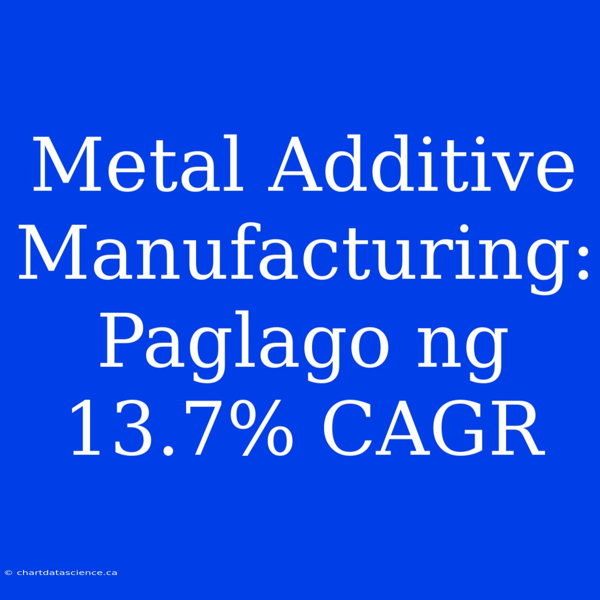 Metal Additive Manufacturing: Paglago Ng 13.7% CAGR