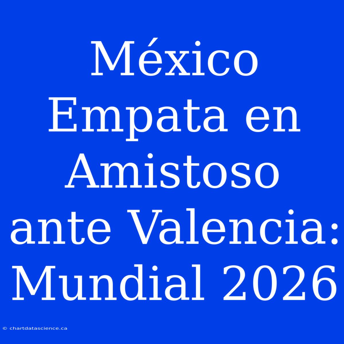 México Empata En Amistoso Ante Valencia: Mundial 2026