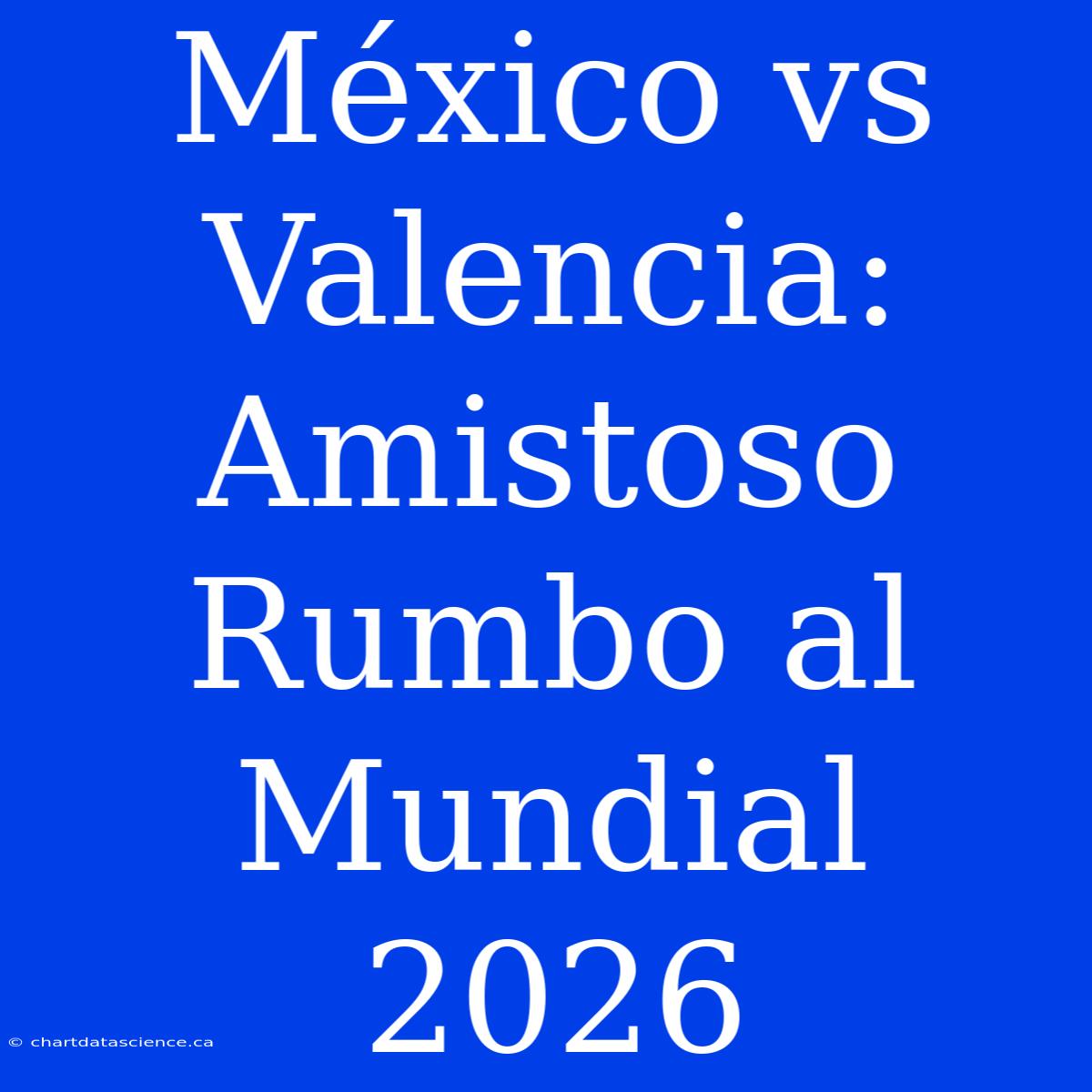 México Vs Valencia: Amistoso Rumbo Al Mundial 2026