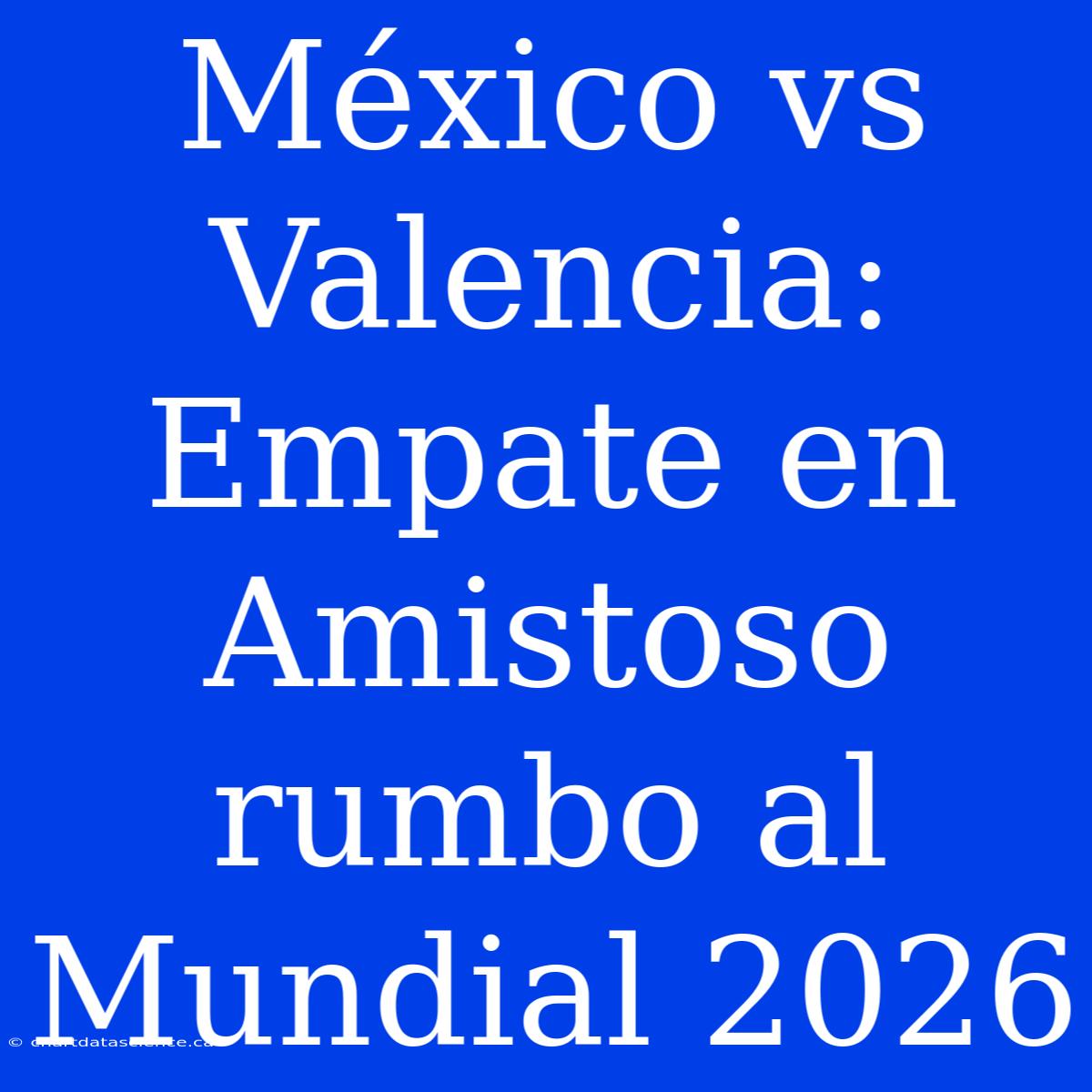 México Vs Valencia: Empate En Amistoso Rumbo Al Mundial 2026