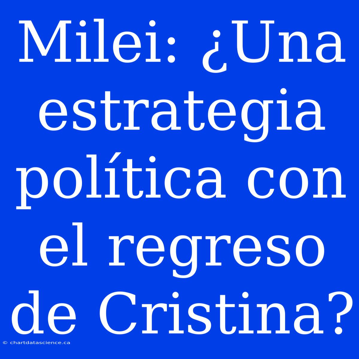 Milei: ¿Una Estrategia Política Con El Regreso De Cristina?