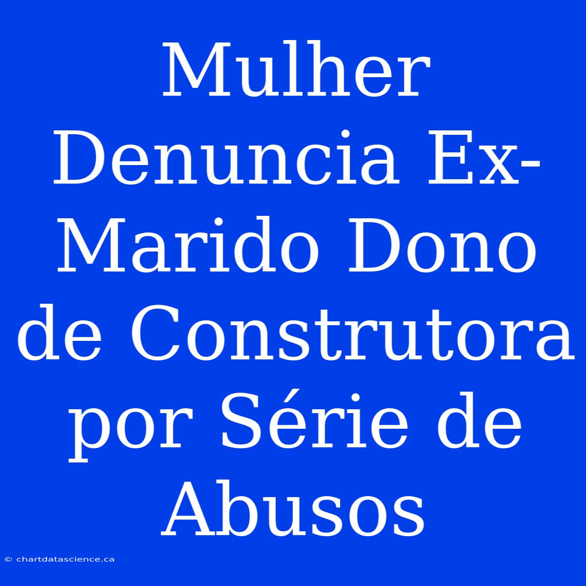 Mulher Denuncia Ex-Marido Dono De Construtora Por Série De Abusos