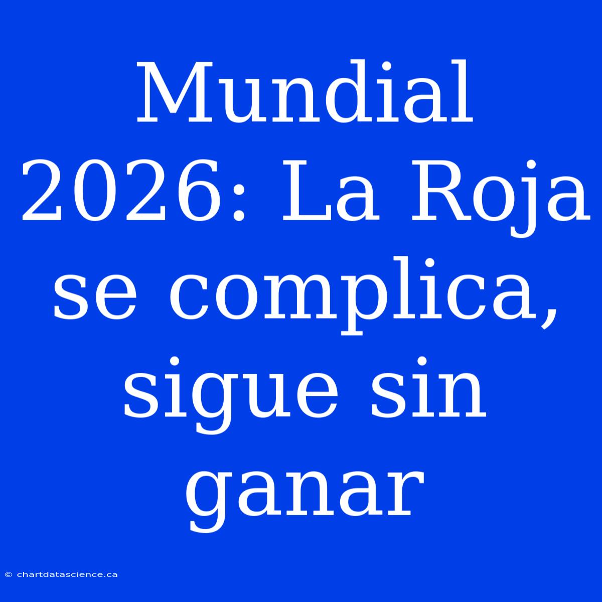 Mundial 2026: La Roja Se Complica, Sigue Sin Ganar