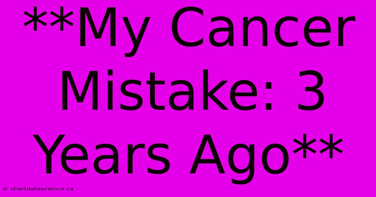 **My Cancer Mistake: 3 Years Ago**