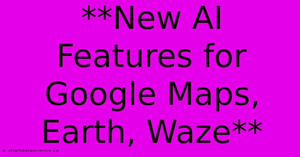 **New AI Features For Google Maps, Earth, Waze**