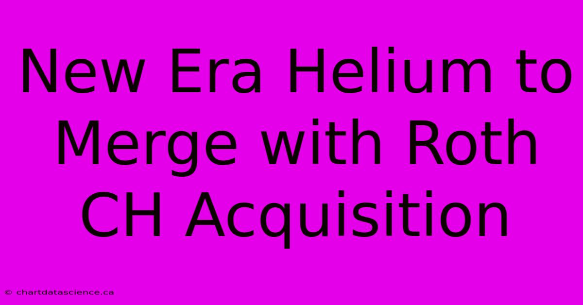 New Era Helium To Merge With Roth CH Acquisition