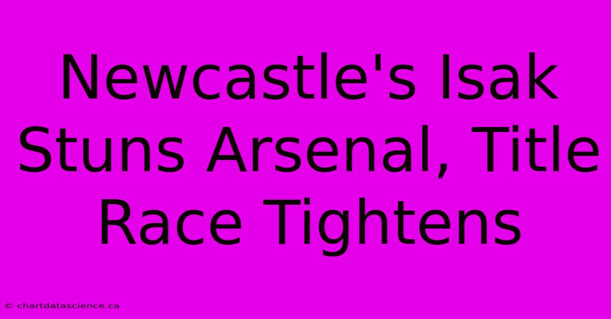 Newcastle's Isak Stuns Arsenal, Title Race Tightens