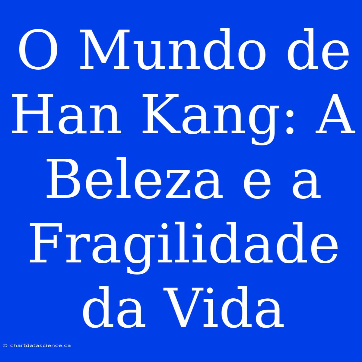 O Mundo De Han Kang: A Beleza E A Fragilidade Da Vida