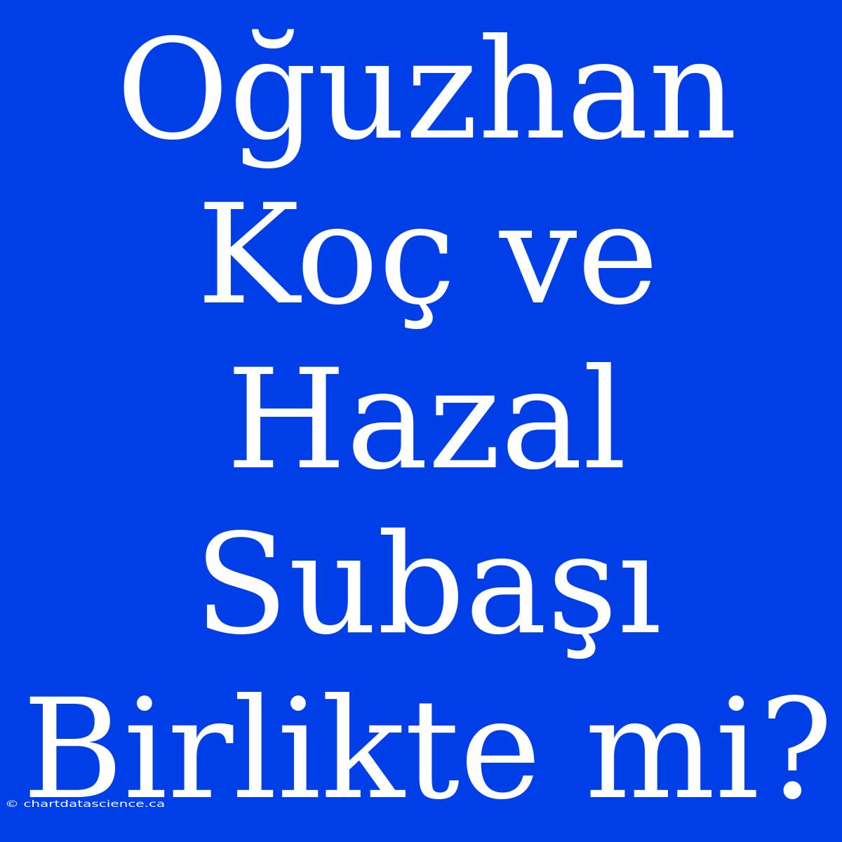 Oğuzhan Koç Ve Hazal Subaşı Birlikte Mi?