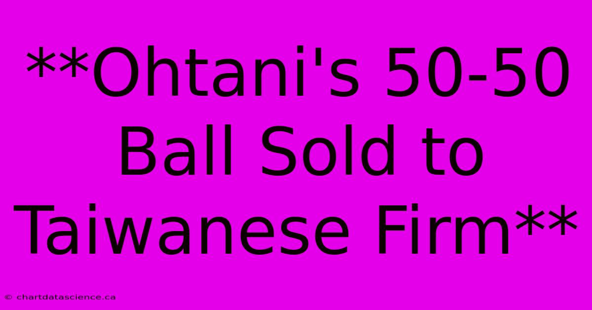 **Ohtani's 50-50 Ball Sold To Taiwanese Firm**