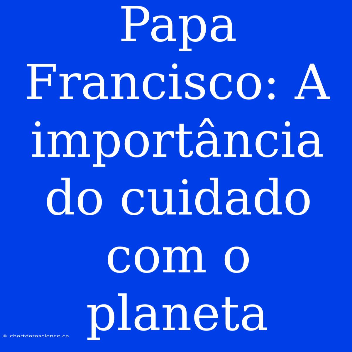 Papa Francisco: A Importância Do Cuidado Com O Planeta