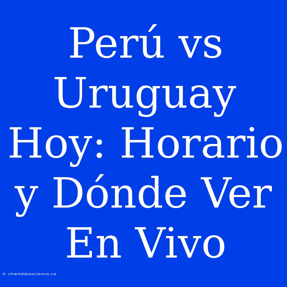 Perú Vs Uruguay Hoy: Horario Y Dónde Ver En Vivo