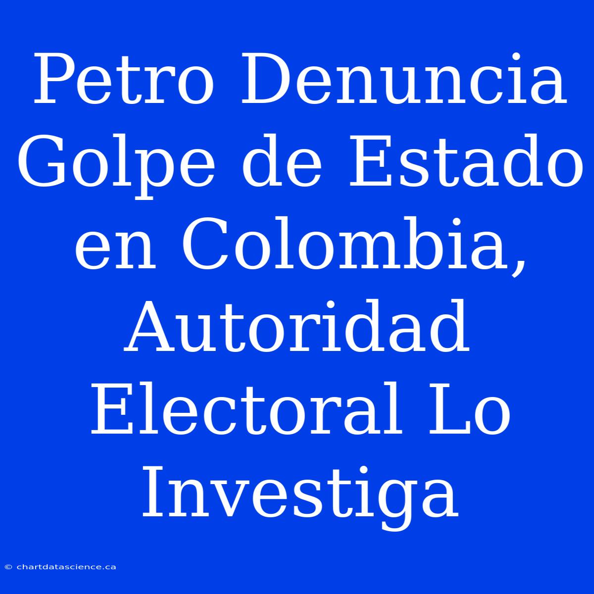 Petro Denuncia Golpe De Estado En Colombia, Autoridad Electoral Lo Investiga