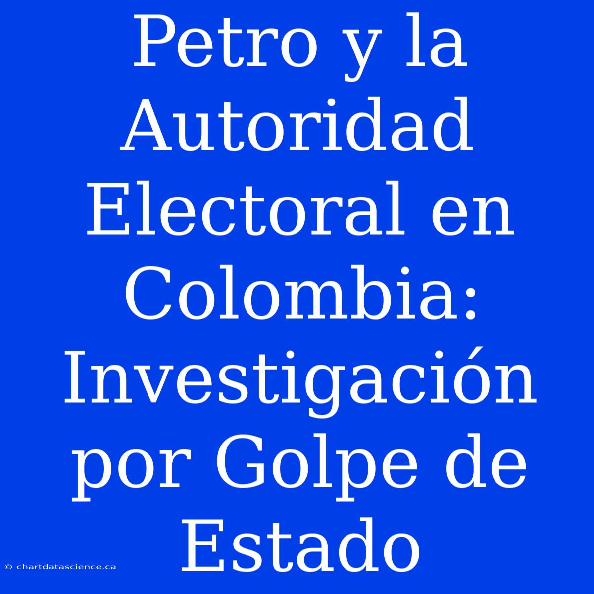 Petro Y La Autoridad Electoral En Colombia: Investigación Por Golpe De Estado