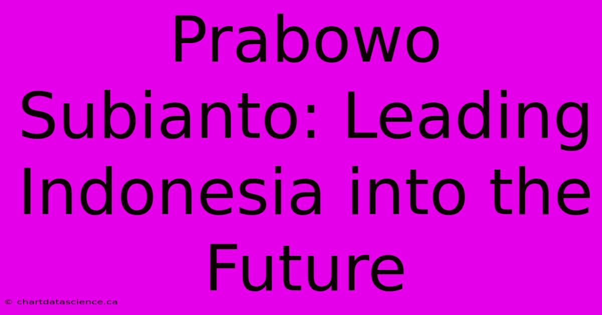 Prabowo Subianto: Leading Indonesia Into The Future